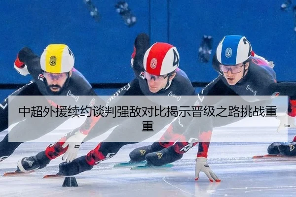 中超外援续约谈判强敌对比揭示晋级之路挑战重重